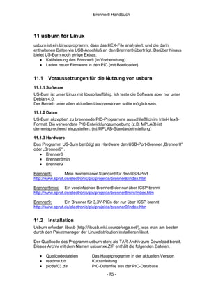 Brenner8 Handbuch




11 usburn for Linux
usburn ist ein Linuxprogramm, dass das HEX-File analysiert, und die darin
enthaltenen Daten via USB-Anschluß an den Brenner8 überträgt. Darüber hinaus
bietet US-Burn noch einige Extras:
    • Kalibrierung des Brenner8 (in Vorbereitung)
    • Laden neuer Firmware in den PIC (mit Bootloader)


11.1    Voraussetzungen für die Nutzung von usburn
11.1.1 Software
US-Burn ist unter Linux mit libusb lauffähig. Ich teste die Software aber nur unter
Debian 4.0.
Der Betrieb unter allen aktuellen Linuxversionen sollte möglich sein.

11.1.2 Daten
US-Burn akzeptiert zu brennende PIC-Programme ausschließlich im Intel-Hex8-
Format. Die verwendete PIC-Entwicklungsumgebung (z.B. MPLAB) ist
dementsprechend einzustellen. (ist MPLAB-Standardeinstellung)

11.1.3 Hardware
Das Programm US-Burn benötigt als Hardware den USB-Port-Brenner „Brenner8“
oder „Brenner9“ .
   • Brenner8
   • Brenner8mini
   • Brenner9

Brenner8:        Mein momentaner Standard für den USB-Port
http://www.sprut.de/electronic/pic/projekte/brenner8/index.htm

Brenner8mini: Ein vereinfachter Brenner8 der nur über ICSP brennt
http://www.sprut.de/electronic/pic/projekte/brenner8mini/index.htm

Brenner9:        Ein Brenner für 3,3V-PICs der nur über ICSP brennt
http://www.sprut.de/electronic/pic/projekte/brenner9/index.htm


11.2    Installation
Usburn erfordert libusb (http://libusb.wiki.sourceforge.net/), was man am besten
durch den Paketmanager der Linuxdistribution installieren lässt.

Der Quellcode des Programm usburn steht als TAR-Archiv zum Download bereit.
Dieses Archiv mit dem Namen usburnxx.ZIP enthält die folgenden Dateien.

   •   Quellcodedateien          Das Hauptprogramm in der aktuellen Version
   •   readme.txt                Kurzanleitung
   •   picdef03.dat              PIC-Datenfile aus der PIC-Database
                                         - 75 -
 