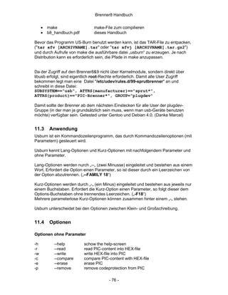Brenner8 Handbuch


     •   make                   make-File zum compilieren
     •   b8_handbuch.pdf        dieses Handbuch

Bevor das Programm US-Burn benutzt werden kann, ist das TAR-File zu entpacken,
("tar xfv [ARCHIVNAME].tar" oder "tar xfvj [ARCHIVNAME].tar.gz2")
und durch Aufrufe von make die ausführbare datei „usburn“ zu erzeugen. Je nach
Distribution kann es erforderlich sein, die Pfade in make anzupassen.


Da der Zugriff auf den Brenner8&9 nicht über Kernelmodule, sondern direkt über
libusb erfolgt, sind eigentlich root-Rechte erforderlich. Damit alle User Zugriff
bekommen legt man eine Datei "/etc/udev/rules.d/99-sprutbrenner" an und
schreibt in diese Datei:
SUBSYSTEM=="usb", ATTRS{manufacturer}=="sprut*",
ATTRS{product}=="PIC-Brenner*", GROUP="plugdev"

Damit sollte der Brenner ab dem nächsten Einstecken für alle User der plugdev-
Gruppe (in der man ja grundsätzlich sein muss, wenn man usb-Geräte benutzen
möchte) verfügbar sein. Getested unter Gentoo und Debian 4.0. (Danke Marcel)


11.3      Anwendung
Usburn ist ein Kommandozeilenprogramm, das durch Kommandozeilenoptionen (mit
Parametern) gesteuert wird.

Usburn kennt Lang-Optionen und Kurz-Optionen mit nachfolgendem Parameter und
ohne Parameter.

Lang-Optionen werden nurch „--„ (zwei Minusse) eingeleitet und bestehen aus einem
Wort. Erfordert die Option einen Parameter, so ist dieser durch ein Leerzeichen von
der Option abzutrennen. („--FAMILY 18“)

Kurz-Optionen werden durch „-„ (ein Minus) eingeleitet und bestehen aus jeweils nur
einem Buchstaben. Erfordert die Kurz-Option einen Parameter, so folgt dieser dem
Options-Buchstaben ohne trennendes Leerzeichen. („-F18“)
Mehrere parameterlose Kurz-Optionen können zusammen hinter einem „-„ stehen.

Usburn unterscheidet bei den Optionen zwischen Klein- und Großschreibung.


11.4      Optionen

Optionen ohne Parameter

-h          --help         schow the help-screen
-r          --read         read PIC-content into HEX-file
-w          --write        write HEX-file into PIC
-c          --compare      compare PIC-content with HEX-file
-e          --erase        erase PIC
-p          --remove       remove codeprotection from PIC

                                        - 76 -
 