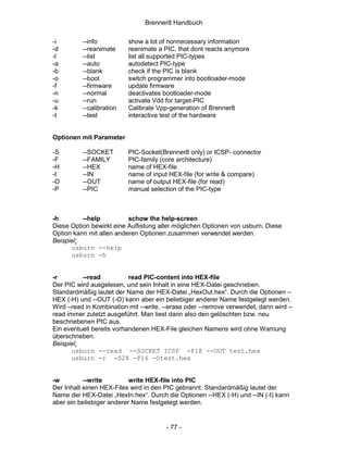 Brenner8 Handbuch

-i        --info          show a lot of nonnecessary information
-d        --reanimate     reanimate a PIC, that dont reacts anymore
-l        --list          list all supported PIC-types
-a        --auto          autodetect PIC-type
-b        --blank         check if the PIC is blank
-o        --boot          switch programmer into bootloader-mode
-f        --firmware      update firmware
-n        --normal        deactivates bootloader-mode
-u        --run           activate Vdd for target-PIC
-k        --calibration   Calibrate Vpp-generation of Brenner8
-t        --test          interactive test of the hardware


Optionen mit Parameter

-S        --SOCKET        PIC-Socket(Brenner8 only) or ICSP- connector
-F        --FAMILY        PIC-family (core architecture)
-H        --HEX           name of HEX-file
-I        --IN            name of input HEX-file (for write & compare)
-O        --OUT           name of output HEX-file (for read)
-P        --PIC           manual selection of the PIC-type



-h        --help          schow the help-screen
Diese Option bewirkt eine Auflistung aller möglichen Optionen von usburn. Diese
Option kann mit allen anderen Optionen zusammen verwendet werden.
Beispiel:
      usburn --help
      usburn -h


-r        --read           read PIC-content into HEX-file
Der PIC wird ausgelesen, und sein Inhalt in eine HEX-Datei geschrieben.
Standardmäßig lautet der Name der HEX-Datei „HexOut.hex“. Durch die Optionen –
HEX (-H) und --OUT (-O) kann aber ein beliebiger anderer Name festgelegt werden.
Wird –read in Kombination mit --write, --erase oder --remove verwendet, dann wird –
read immer zuletzt ausgeführt. Man liest dann also den gelöschten bzw. neu
beschriebenen PIC aus.
Ein eventuell bereits vorhandenen HEX-File gleichen Namens wird ohne Warnung
überschrieben.
Beispiel:
       usburn --read --SOCKET ICSP -F18 --OUT test.hex
       usburn -r -S28 -F16 -Otest.hex


-w         --write         write HEX-file into PIC
Der Inhalt einen HEX-Files wird in den PIC gebrannt. Standardmäßig lautet der
Name der HEX-Datei „HexIn.hex“. Durch die Optionen --HEX (-H) und --IN (-I) kann
aber ein beliebiger anderer Name festgelegt werden.


                                       - 77 -
 
