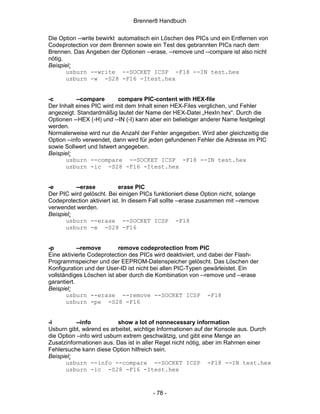 Brenner8 Handbuch

Die Option --write bewirkt automatisch ein Löschen des PICs und ein Entfernen von
Codeprotection vor dem Brennen sowie ein Test des gebrannten PICs nach dem
Brennen. Das Angeben der Optionen --erase, --remove und --compare ist also nicht
nötig.
Beispiel:
       usburn --write --SOCKET ICSP -F18 --IN test.hex
       usburn -w -S28 -F16 -Itest.hex


-c         --compare       compare PIC-content with HEX-file
Der Inhalt eines PIC wird mit dem Inhalt einen HEX-Files verglichen, und Fehler
angezeigt. Standardmäßig lautet der Name der HEX-Datei „HexIn.hex“. Durch die
Optionen --HEX (-H) und --IN (-I) kann aber ein beliebiger anderer Name festgelegt
werden.
Normalerweise wird nur die Anzahl der Fehler angegeben. Wird aber gleichzeitig die
Option --info verwendet, dann wird für jeden gefundenen Fehler die Adresse im PIC
sowie Sollwert und Istwert angegeben.
Beispiel:
      usburn --compare --SOCKET ICSP -F18 --IN test.hex
      usburn -ic -S28 -F16 -Itest.hex


-e        --erase           erase PIC
Der PIC wird gelöscht. Bei einigen PICs funktioniert diese Option nicht, solange
Codeprotection aktiviert ist. In diesem Fall sollte --erase zusammen mit --remove
verwendet werden.
Beispiel:
      usburn --erase --SOCKET ICSP -F18
      usburn -e -S28 -F16


-p          --remove       remove codeprotection from PIC
Eine aktivierte Codeprotection des PICs wird deaktiviert, und dabei der Flash-
Programmspeicher und der EEPROM-Datenspeicher gelöscht. Das Löschen der
Konfiguration und der User-ID ist nicht bei allen PIC-Typen gewärleistet. Ein
vollständiges Löschen ist aber durch die Kombination von --remove und --erase
garantiert.
Beispiel:
       usburn --erase --remove --SOCKET ICSP -F18
       usburn -pe -S28 -F16


-i         --info          show a lot of nonnecessary information
Usburn gibt, wärend es arbeitet, wichtige Informationen auf der Konsole aus. Durch
die Option –info wird usburn extrem geschwätzig, und gibt eine Menge an
Zusatzinformationen aus. Das ist in aller Regel nicht nötig, aber im Rahmen einer
Fehlersuche kann diese Option hilfreich sein.
Beispiel:
      usburn --info --compare --SOCKET ICSP -F18 --IN test.hex
      usburn -ic -S28 -F16 -Itest.hex



                                        - 78 -
 