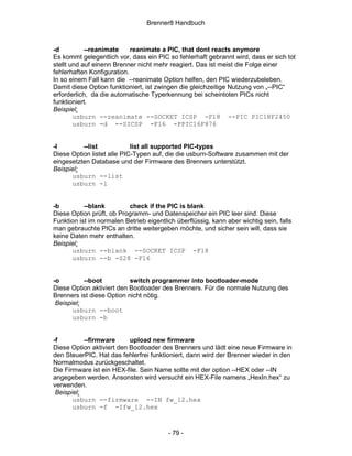 Brenner8 Handbuch



-d          --reanimate     reanimate a PIC, that dont reacts anymore
Es kommt gelegentlich vor, dass ein PIC so fehlerhaft gebrannt wird, dass er sich tot
stellt und auf einenn Brenner nicht mehr reagiert. Das ist meist die Folge einer
fehlerhaften Konfiguration.
In so einem Fall kann die --reanimate Option helfen, den PIC wiederzubeleben.
Damit diese Option funktioniert, ist zwingen die gleichzeitige Nutzung von „--PIC“
erforderlich, da die automatische Typerkennung bei scheintoten PICs nicht
funktioniert.
Beispiel:
        usburn --reanimate --SOCKET ICSP -F18 --PIC PIC18F2450
        usburn -d --SICSP -F16 -PPIC16F876


-l        --list            list all supported PIC-types
Diese Option listet alle PIC-Typen auf, die die usburn-Software zusammen mit der
eingesetzten Database und der Firmware des Brenners unterstützt.
Beispiel:
      usburn --list
      usburn -l


-b         --blank        check if the PIC is blank
Diese Option prüft, ob Programm- und Datenspeicher ein PIC leer sind. Diese
Funktion ist im normalen Betrieb eigentlich überflüssig, kann aber wichtig sein, falls
man gebrauchte PICs an dritte weitergeben möchte, und sicher sein will, dass sie
keine Daten mehr enthalten.
Beispiel:
      usburn --blank --SOCKET ICSP -F18
      usburn --b -S28 -F16


-o         --boot          switch programmer into bootloader-mode
Diese Option aktiviert den Bootloader des Brenners. Für die normale Nutzung des
Brenners ist diese Option nicht nötig.
 Beispiel:
       usburn --boot
       usburn -b


-f         --firmware      upload new firmware
Diese Option aktiviert den Bootloader des Brenners und lädt eine neue Firmware in
den SteuerPIC. Hat das fehlerfrei funktioniert, dann wird der Brenner wieder in den
Normalmodus zurückgeschaltet.
Die Firmware ist ein HEX-file. Sein Name sollte mit der option --HEX oder --IN
angegeben werden. Ansonsten wird versucht ein HEX-File namens „HexIn.hex“ zu
verwenden.
 Beispiel:
       usburn --firmware --IN fw_12.hex
       usburn -f -Ifw_12.hex



                                         - 79 -
 