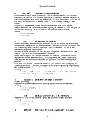 Brenner8 Handbuch



-n         --normal         deactivates bootloader-mode
Diese Option schaltet einen Brenner aus dem Bootloadermode in den normalen
Brennermode. Befindet sich eine funktionsfähige Firmware im Brenner, dann wird er
normal funktionieren. Ansonsten ist der Brenner dann funktionsunfähig, und kann nur
durch den Bootloader-Jumper wieder in den Bootloader-Mode zurückgebracht
werden.
Eigentlich ist diese Option für den Betrieb des Brenners nicht nötig, da der
Bootloader nur für die Firmwareaktualisierung nötig ist (--boot) und nach erfolgreicher
Firmwareaktualisierung der Bootloadermode automatisch beendet wird.
Beispiel:
       usburn --normal
       usburn -n


-u         --run           activate Vdd for target-PIC
(Nur für Brenner8P, Brenner8miniP, Brenner9. Nur mit PICs am ICSP-Anschluss.)
Diese Option bewirkt, dass der Brenner dem PIC Betriebsspannung zuschaltet, und
das MCLR-Pin (Reset) auf Vdd-Pegel legt. Damit fängt der PIC an, das in ihm
enthaltene Programm abzuarbeiten.
Das ist nur bei PICs sinnvoll, die sich auf einer Testplatine befinden, und mit dem
Brenner über die ICSP-Schnittstelle verbunden sind.
Diese Aktivierung des PICs erfolgt, nachdem alle anderen Optionen von usburn
abgearbeitet wurden. Man kann also „--run“ problemlos mit „--write“ kombinieren,
dann wird erst die neue Software in den PIC gebrannt, und anschließend gleich
gestartet.
Nach dem Start des PIC bleibnt usburn stehen, und wartet auf die Betätigung der
„Enter/Return“ Taste . Daraufhin, wird dem PIC sie Betriebsspannung abgeschaltet
und usburn beendet.
Beispiel:
       usburn --write --run --SOCKET ICSP -F18 --IN test.hex
       usburn -wu -S28 -F16 -Itest.hex


-k         --calibration starts the calibration of Brenner8
(Nur für Brenner8.)
Diese Option startet die Kalibrierung des Vpp-Boostkonverters im Brenner8.
Beispiel:
       usburn --calibration
       usburn -c


-t        --test          starts an interactive test of the hardware
Diese Option wird benutzt, um alle Signale des Brenners einzeln zu testen.
Beispiel:
      usburn --test
      usburn -t


-S        --SOCKET         PIC-Socket (Brenner8 only) or ICSP- connector


                                        - 80 -
 