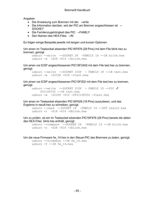Brenner8 Handbuch

Angaben
   • Die Anweisung zum Brennen mit der: --write
   • Die Information darüber, wid der PIC am Brenner angeschlossen ist: --
     SOCKET
   • Die Familenzugehörigkeit des PIC: --FAMILY
   • Den Namen des HEX-Files: --IN

Es folgen einige Beispiele jeweils mit langen und kurzen Optionen.

Um einen im Testsockel sitzenden PIC16F876 (28 Pins) mit dem File blink.hex zu
brennen, genügt
      usburn --write --SOCKET 28 -FAMILY 16 --IN blink.hex
      usburn -w -S28 -F16 -Iblink.hex

Um einen via ICSP angeschlossenen PIC18F2450 mit dem File test.hex zu brennen,
genügt:
      usburn --write --SOCKET ICSP - FAMILY 18 --IN test.hex
      usburn -w -SICSP -F18 -Itest.hex

Um einen via ICSP angeschlossenen PIC10F202 mit dem File test.hex zu brennen,
genügt:
      usburn --write --SOCKET ICSP - FAMILY 10 --PIC
            PIC10F202 --IN test.hex
      usburn -w -SICSP -F10 -PPIC10F202 -Itest.hex

Um einen im Testsockel sitzenden PIC16F628 (18 Pins) auszulesen, und das
Ergebnis in result.hex zu schreiben, genügt:
      usburn --read --SOCKET 18 -FAMILY 16 --OUT result.hex
      usburn -r -S18 -F16 -Oblink.hex

Um zu prüfen, ob ein im Testsockel sitzenden PIC16F876 (28 Pins) bereits die daten
des HEX-Files blink.hex enthält, genügt:
      usburn --compare --SOCKET 28 -FAMILY 16 --IN blink.hex
      usburn -c -S28 -F16 -Iblink.hex


Um die neue Firmware fw_14.hex in den Steuer-PIC des Brenners zu laden, genügt:
      usburn --firmware --IN fw_14.hex
      usburn -f --IN fw_14.hex




                                       - 83 -
 