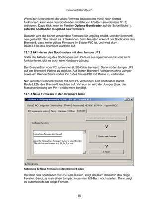 Brenner8 Handbuch

Wenn der Brenner8 mit der alten Firmware (mindestens V0.6) noch normal
funktioniert, kann man den Bootloader mit Hilfe von US-Burn (mindestens V1.3)
aktivieren. Dazu klickt man im Fenster Options-Bootloader auf die Schaltfläche 1.
aktivate bootloader to upload new firmware.

Dadurch wird die bisher verwendete Firmware für ungültig erklärt, und der Brenner8
neu gestartet. Das dauert ca. 2 Sekunden. Beim Neustart erkennt der Bootloader des
Brenner8, dass keine gültige Firmware im Steuer-PIC ist, und wird aktiv.
Beide LEDs des Brenner8 leuchten auf

12.1.2 Aktivieren des Bootloaders mit dem Jumper JP1
Sollte die Aktivierung des Bootloaders mit US-Burn aus irgendeinem Grunde nicht
funktionieren, gibt es auch eine Hardware-Lösung.

Der Brenner8 ist vom PC zu trennen (USB-Kabel trennen). Dann ist der Jumper JP1
auf der Brenner8-Platine zu stecken. Auf älteren Brenner8-Versionen ohne Jumper
sowie am Brenner8mini ist das Pin 1 des Steuer-PIC mit Masse zu verbinden.

Nun wird der Brenner8 wieder mit dem PC verbunden. Der Bootloader startet.
Beide LEDs des Brenner8 leuchten auf. Von nun an wird der Jumper (bzw. die
Masseverbindung am Pin 1) nicht mehr benötigt.

12.1.3 Neue Firmware in den Brenner8 laden




Abbildung 42 Neue Firmware in den Brenner8 laden

Hat man den Bootloader mit US-Burn aktiviert, zeigt US-Burn daraufhin das obige
Fenster. Benutzte man einen Jumper, muss man US-Burn noch starten. Dann zeigt
es automatisch das obige Fenster.



                                         - 85 -
 