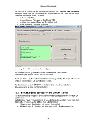 Brenner8 Handbuch

Der nächste Schritt ist das Klicken auf die Schaltfläche 2. Uplade new Firmware.
Daraufhin öffnet sich ein Auswahlfenster, in dem man das HEX-File mit der neuen
Firmware auswählen muss. US-Burn
   • lädt das HEX-File,
   • brennt die neue Firmware in den Steuer-PIC,
   • prüft die gebrannten Daten auf Korrektheit und
   • erklärt die neue Firmware für gültig.




Abbildung 43 Neue Firmware in den Brenner8 geladen

Der Erfolg ist an der grünen Farbe des Info-Fensters zu erkennen.
Spätestens jetzt ist der Jumper JP1 zu entfernen.

Durch ein Klicken auf Reset wird der Brenner8 neu gestartet. Nach ca. 2 Sekunden
sind der Brenner8 und US-Burn betriebsbereit.

Der Bootloader verändert NICHT die Kalibrierdaten des Brenner8. Eine
Neukalibrierung ist also nicht erforderlich.


12.2    Benutzung des Bootloaders mit usburn (Linux)
Für den normalen Betrieb des Brenner8/9 wird der Bootloader nicht benötigt. Er
bleibt inaktiv.
Soll aber eine neue Firmware in den Brenner8/9 geladen werden, muss man den
Bootloader „wecken“. Dafür gibt es zwei Möglichkeiten
    • Aktivieren des Bootloaders mit usburn (Normalfall)
    • Aktivieren des Bootloaders mit dem Jumper JP1 (Backup-Methode)




                                         - 86 -
 