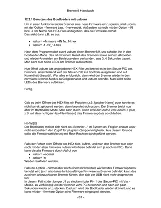 Brenner8 Handbuch

12.2.1 Benutzen des Bootloaders mit usburn
Um in einen funktionierenden Brenner eine neue Firmware einzuspielen, wird usburn
mit der Option --firmware bzw. -f verwendet. Außerdem ist noch mit der Option --IN
bzw. -I der Name des HEX-Files anzugeben, das die Firmware enthält.
Das sieht dann z.B. so aus:

   •      usburn --firmware --IN fw_14.hex
   •      usburn -f -Ifw_14.hex

Nach dem Programmstart sucht usburn einen Brenner8/9, und schaltet ihn in den
Bootloader-Mode. Das ist mit einem Reset des Brenners sowie seinem Abmelden
und wieder-Anmelden am Betriebssystem verbunden, was 3..4 Sekunden dauert.
Man sieht nun beide LEDs am Brenner aufleuchten.

Nun öffnet usburn das angegebene HEX-File und brennt es in den Steuer-PIC des
Brenners. Anschließend wird der Steuer-PIC zur Kontrolle ausgelesen und auf
Korrektheit überprüft. War alles erfolgreich, dann wird der Brenner wieder in den
normalen Brenner-Modus zurückgeschaltet und usburn beendet. Man sieht beide
LEDs des Brenners aufblinken.

Fertig.



Gab es beim Öffnen des HEX-files ein Problem (z.B. falscher Name) oder konnte es
nicht korrekt gebrannt werden, dann beendet sich usburn. Der Brenner bleibt nun
aber im Bootloader-Mode. Man kann durch einen erneuten Aufruf von usburn -f (nun
z.B. mit dem richtigen Hex-File-Namen) das Firmwareupdate abschließen.


HINWEIS
Der Bootloader meldet sich nicht als „Brenner...“ im System an. Folglich erlaubt udev
nicht automatisch den Zugriff für plugdev -Gruppenmitglieder. Aus diesem Grunde
sollte die Firmwareaktivierung mit Root-Rechten durchgeführt werden.


Falls der Fehler beim Öffnen des HEX-files auftrat, und man den Brenner nun doch
noch mit der alten Firmware nutzen will (diese befindet sich ja noch im PIC). Dann
kann die alte Firmware durch Aufruf von
    • usburn --normal
    • usburn -n
Wieder reaktiviert werden.

Falls die Option --normal aber nach einem Brennfehler wärend des Firmwareupdates
benutzt wird (sich also keine funktionsfähige Firmware im Brenner befindet) kann das
zu einem unbrauchbaren Brenner führen, der sich per USB nicht mehr ansprechen
läßt.
In diesem Fall ist der Jumper J1 zu stecken (oder Pin 1 des Steuer-PIC mit Vss -
Masse- zu verbinden) und der Brenner vom PC zu trennen und nach ein paar
Sekunden wieder anzustecken. Dadurch wird der Bootloader wieder aktiviert, und es
kann mit der --firmware-Option eine Firmware eingespielt werden.
                                             - 87 -
 