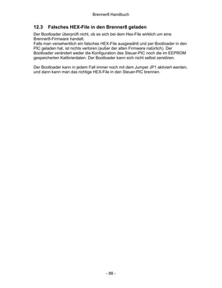 Brenner8 Handbuch


12.3   Falsches HEX-File in den Brenner8 geladen
Der Bootloader überprüft nicht, ob es sich bei dem Hex-File wirklich um eine
Brenner8-Firmware handelt.
Falls man versehentlich ein falsches HEX-File ausgewählt und per Bootloader in den
PIC geladen hat, ist nichts verloren (außer der alten Firmware natürlich). Der
Bootloader verändert weder die Konfiguration des Steuer-PIC noch die im EEPROM
gespeicherten Kalibrierdaten. Der Bootloader kann sich nicht selbst zerstören.

Der Bootloader kann in jedem Fall immer noch mit dem Jumper JP1 aktiviert werden,
und dann kann man das richtige HEX-File in den Steuer-PIC brennen.




                                      - 88 -
 