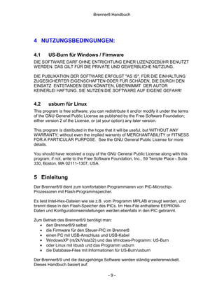 Brenner8 Handbuch




4 NUTZUNGSBEDINGUNGEN:

4.1     US-Burn für Windows / Firmware
DIE SOFTWARE DARF OHNE ENTRICHTUNG EINER LIZENZGEBÜHR BENUTZT
WERDEN. DAS GILT FÜR DIE PRIVATE UND GEWERBLICHE NUTZUNG.

DIE PUBLIKATION DER SOFTWARE ERFOLGT "AS IS". FÜR DIE EINHALTUNG
ZUGESICHERTER EIGENSCHAFTEN ODER FÜR SCHÄDEN, DIE DURCH DEN
EINSATZ ENTSTANDEN SEIN KÖNNTEN, ÜBERNIMMT DER AUTOR
KEINERLEI HAFTUNG. SIE NUTZEN DIE SOFTWARE AUF EIGENE GEFAHR!


4.2     usburn für Linux
This program is free software; you can redistribute it and/or modify it under the terms
of the GNU General Public License as published by the Free Software Foundation;
either version 2 of the License, or (at your option) any later version.

This program is distributed in the hope that it will be useful, but WITHOUT ANY
WARRANTY; without even the implied warranty of MERCHANTABILITY or FITNESS
FOR A PARTICULAR PURPOSE. See the GNU General Public License for more
details.

You should have received a copy of the GNU General Public License along with this
program; if not, write to the Free Software Foundation, Inc., 59 Temple Place - Suite
330, Boston, MA 02111-1307, USA.


5 Einleitung
Der Brenner8/9 dient zum komfortablen Programmieren von PIC-Microchip-
Prozessoren mit Flash-Programmspeicher.

Es liest Intel-Hex-Dateien wie sie z.B. vom Programm MPLAB erzeugt werden, und
brennt diese in den Flash-Speicher des PICs. Im Hex-File enthaltene EEPROM-
Daten und Konfigurationseinstellungen werden ebenfalls in den PIC gebrannt.

Zum Betrieb des Brenner8/9 benötigt man:
  • den Brenner8/9 selbst
  • die Firmware für den Steuer-PIC im Brenner8
  • einen PC mit USB-Anschluss und USB-Kabel
  • WindowsXP (nt/2k/Vista32) und das Windows-Programm: US-Burn
  • oder Linux mit libusb und das Programm usburn
  • die Database-Files mit Informationen für US-Burn/usburn

Der Brenner8/9 und die dazugehörige Software werden ständig weiterenwickelt.
Dieses Handbuch basiert auf:

                                         -9-
 