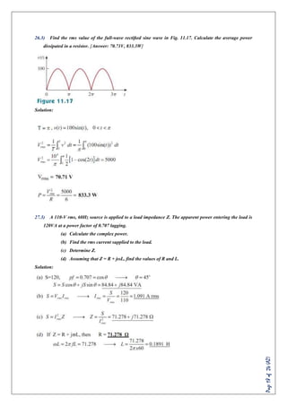 Page18of24(AZ)
26.3) Find the rms value of the full-wave rectiﬁed sine wave in Fig. 11.17. Calculate the average power
dissipated in a resistor. [Answer: 70.71V, 833.3W]
Solution:
27.3) A 110-V rms, 60Hz source is applied to a load impedance Z. The apparent power entering the load is
120VA at a power factor of 0.707 lagging.
(a) Calculate the complex power.
(b) Find the rms current supplied to the load.
(c) Determine Z.
(d) Assuming that Z = R + jωL, find the values of R and L.
Solution:
 