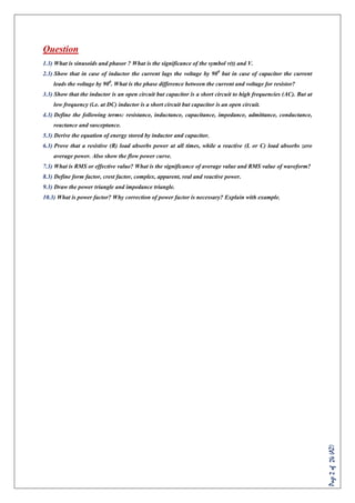 Page2of24(AZ)
Question
1.3) What is sinusoids and phasor ? What is the significance of the symbol v(t) and V.
2.3) Show that in case of inductor the current lags the voltage by 900
but in case of capacitor the current
leads the voltage by 900
. What is the phase difference between the current and voltage for resistor?
3.3) Show that the inductor is an open circuit but capacitor is a short circuit to high frequencies (AC). But at
low frequency (i.e. at DC) inductor is a short circuit but capacitor is an open circuit.
4.3) Define the following terms: resistance, inductance, capacitance, impedance, admittance, conductance,
reactance and susceptance.
5.3) Derive the equation of energy stored by inductor and capacitor.
6.3) Prove that a resistive (R) load absorbs power at all times, while a reactive (L or C) load absorbs zero
average power. Also show the flow power curve.
7.3) What is RMS or effective value? What is the significance of average value and RMS value of waveform?
8.3) Define form factor, crest factor, complex, apparent, real and reactive power.
9.3) Draw the power triangle and impedance triangle.
10.3) What is power factor? Why correction of power factor is necessary? Explain with example.
 