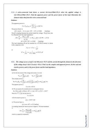Page22of24(AZ)
31.3) A series-connected load draws a current i(t)=4cos(100πt+10◦
)A when the applied voltage is
v(t)=120cos(100πt−20◦
)V. Find the apparent power and the power factor of the load. Determine the
element values that form the series-connected load.
Solution:
32.3) The voltage across a load is v(t)=60cos(ωt−10◦
)V and the current through the element in the direction
of the voltage drop is i(t)=1.5cos(ωt +50◦
)A. Find: (a) the complex and apparent powers, (b) the real and
reactive powers, and (c) the power factor and the load impedance.
Solution:
 