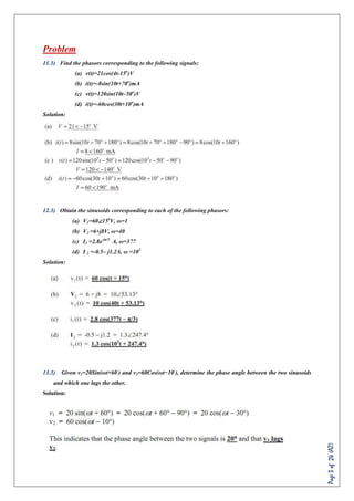 Page3of24(AZ)
Problem
11.3) Find the phasors corresponding to the following signals:
(a) v(t)=21cos(4t-15o
)V
(b) i(t)=-8sin(10t+70o
)mA
(c) v(t)=120sin(10t–50o
)V
(d) i(t)=-60cos(30t+10o
)mA
Solution:
12.3) Obtain the sinusoids corresponding to each of the following phasors:
(a) V1=60∠15o
V, ω=1
(b) V2 =6+j8V, ω=40
(c) I1 =2.8e-jπ/3
A, ω=377
(d) I 2 =-0.5– j1.2A, ω =103
Solution:
13.3) Given v1=20Sin(ωt+60◦
) and v2=60Cos(ωt−10◦
), determine the phase angle between the two sinusoids
and which one lags the other.
Solution:
 