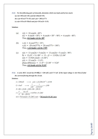 Page4of24(AZ)
14.3) For the following pairs of sinusoids, determine which one leads and by how much.
(a) v(t)=10Cos(4t−60◦
) and i(t)=4Sin(4t+50◦
)
(b) v1(t)=4Cos(377t+10◦
) and v2(t)=−20Cos377t
(c) x(t)=13Cos2t+5Sin2t and y(t)=15Cos(2t−11.8◦
)
Solution:
15.3) A series RLC circuit has R=80Ω, L =240 mH, and C=5 mF. If the input voltage is v(t)=10cos2t find
the currrent flowing through the circuit.
Solution:
 