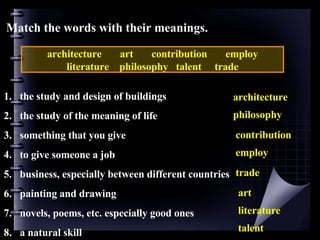 Match the words with their meanings. architecture  art  contribution  employ  literature  philosophy  talent  trade the study and design of buildings the study of the meaning of life something that you give to give someone a job business, especially between different countries painting and drawing novels, poems, etc. especially good ones a natural skill architecture philosophy contribution employ trade art literature talent 