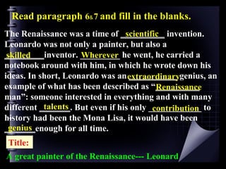 The Renaissance was a time of  __________  invention. Leonardo was not only a painter, but also a  _________ inventor. _________ he went, he carried a notebook around with him, in which he wrote down his ideas. In short, Leonardo was an  ___________  genius, an example of what has been described as “ __________  man”: someone interested in everything and with many different  _______ . But even if his only ____________ to history had been the Mona Lisa, it would have been  _______ enough for all time. Read paragraph  6﹠7   and fill in the blanks. scientific skilled Wherever extraordinary Renaissance talents contribution genius A great painter of the Renaissance--- Leonard Title: 
