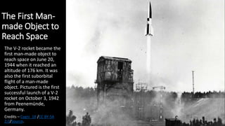 The First Man-
made Object to
Reach Space
The V-2 rocket became the
first man-made object to
reach space on June 20,
1944 when it reached an
altitude of 176 km. It was
also the first suborbital
flight of a man-made
object. Pictured is the first
successful launch of a V-2
rocket on October 3, 1942
from Peenemünde,
Germany.
Credits – Cygni_18 /CC BY-SA
2.0/Source.
 