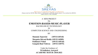 A MINI PROJECT
On
EMOTION-BASED-MUSIC-PLAYER
BACHELOR OF TECHNOLOGY
IN
COMPUTER SCIENCE AND ENGINEERING
BY
Shamala Tejaswini (18VE1A05A8)
Marpaka Shivani Reddy (18VE1A0589)
Poddaturi Vishal (18VE1A05A0)
Gangula Bani Vishwas (18VE1A0575)
Under the Guidance of
M.Sudhakar, Asst.prof
ACADEMIC BATCH: 2018-2022
 