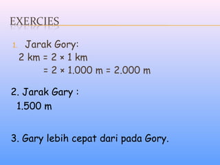 1. Jarak Gory:
2 km = 2 × 1 km
= 2 × 1.000 m = 2.000 m
2. Jarak Gary :
1.500 m
3. Gary lebih cepat dari pada Gory.
 