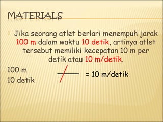  Jika seorang atlet berlari menempuh jarak
100 m dalam waktu 10 detik, artinya atlet
tersebut memiliki kecepatan 10 m per
detik atau 10 m/detik.
100 m
10 detik
= 10 m/detik
 