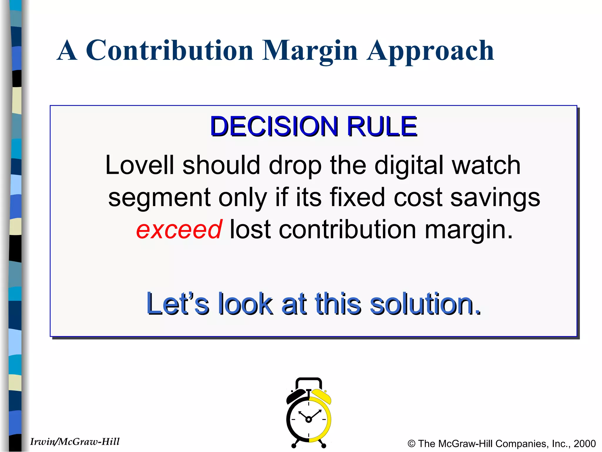 © The McGraw-Hill Companies, Inc., 2000Irwin/McGraw-Hill
A Contribution Margin Approach
DECISION RULEDECISION RULE
Lovell should drop the digital watch
segment only if its fixed cost savings
exceed lost contribution margin.
Let’s look at this solution.Let’s look at this solution.
DECISION RULEDECISION RULE
Lovell should drop the digital watch
segment only if its fixed cost savings
exceed lost contribution margin.
Let’s look at this solution.Let’s look at this solution.
 