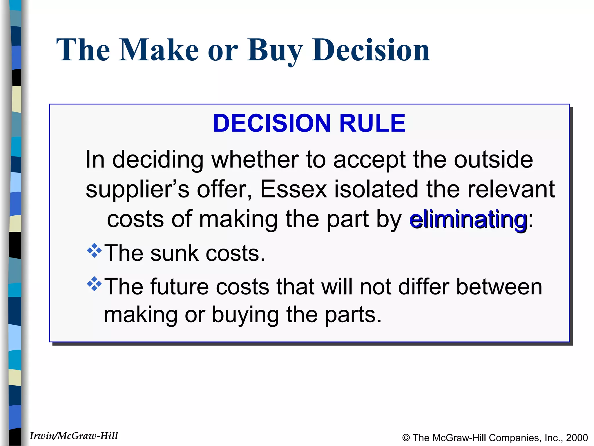© The McGraw-Hill Companies, Inc., 2000Irwin/McGraw-Hill
The Make or Buy Decision
DECISION RULE
In deciding whether to accept the outside
supplier’s offer, Essex isolated the relevant
costs of making the part by eliminatingeliminating:
The sunk costs.
The future costs that will not differ between
making or buying the parts.
DECISION RULE
In deciding whether to accept the outside
supplier’s offer, Essex isolated the relevant
costs of making the part by eliminatingeliminating:
The sunk costs.
The future costs that will not differ between
making or buying the parts.
 