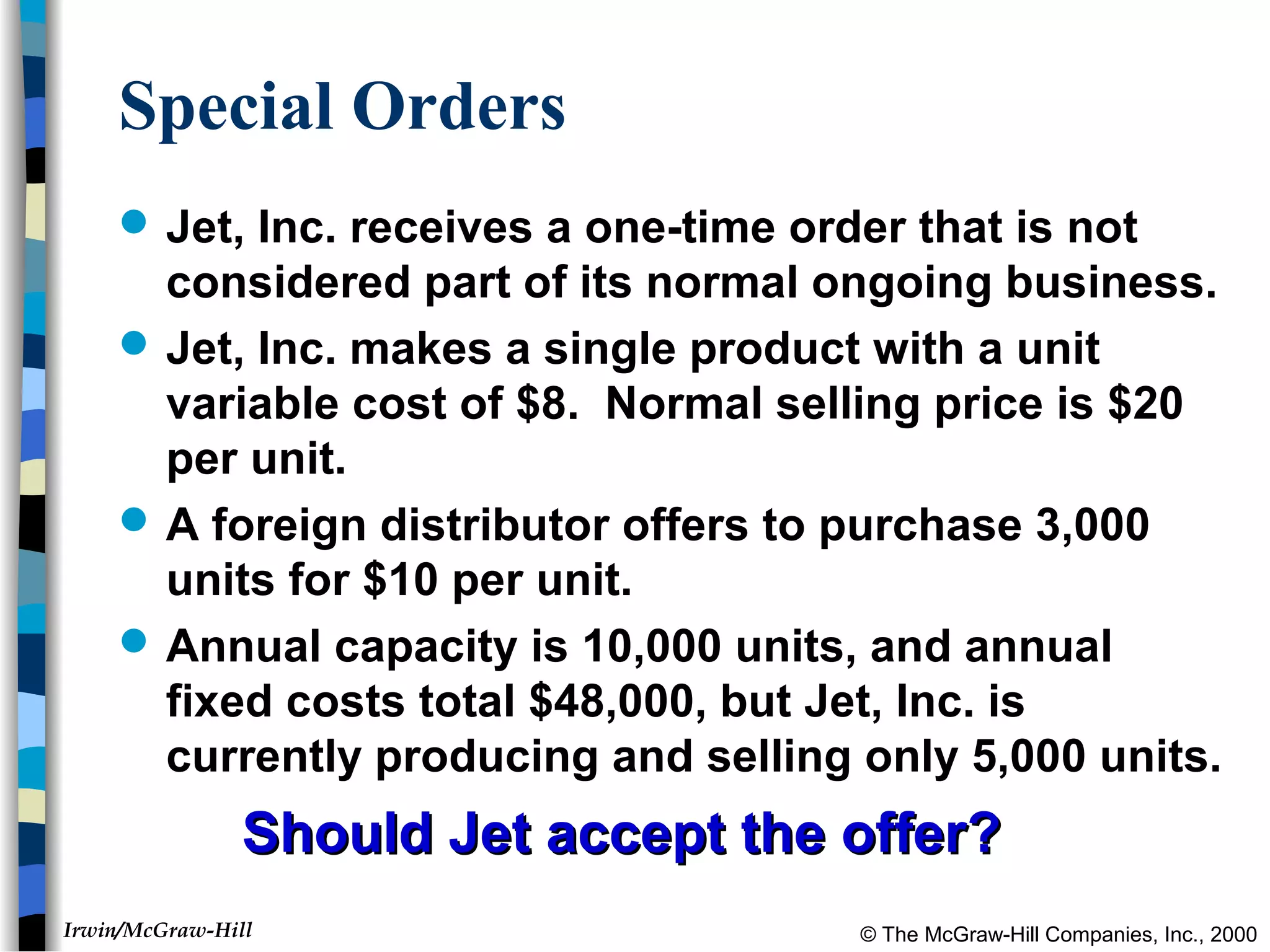 © The McGraw-Hill Companies, Inc., 2000Irwin/McGraw-Hill
Special Orders
 Jet, Inc. receives a one-time order that is not
considered part of its normal ongoing business.
 Jet, Inc. makes a single product with a unit
variable cost of $8. Normal selling price is $20
per unit.
 A foreign distributor offers to purchase 3,000
units for $10 per unit.
 Annual capacity is 10,000 units, and annual
fixed costs total $48,000, but Jet, Inc. is
currently producing and selling only 5,000 units.
Should Jet accept the offer?Should Jet accept the offer?
 