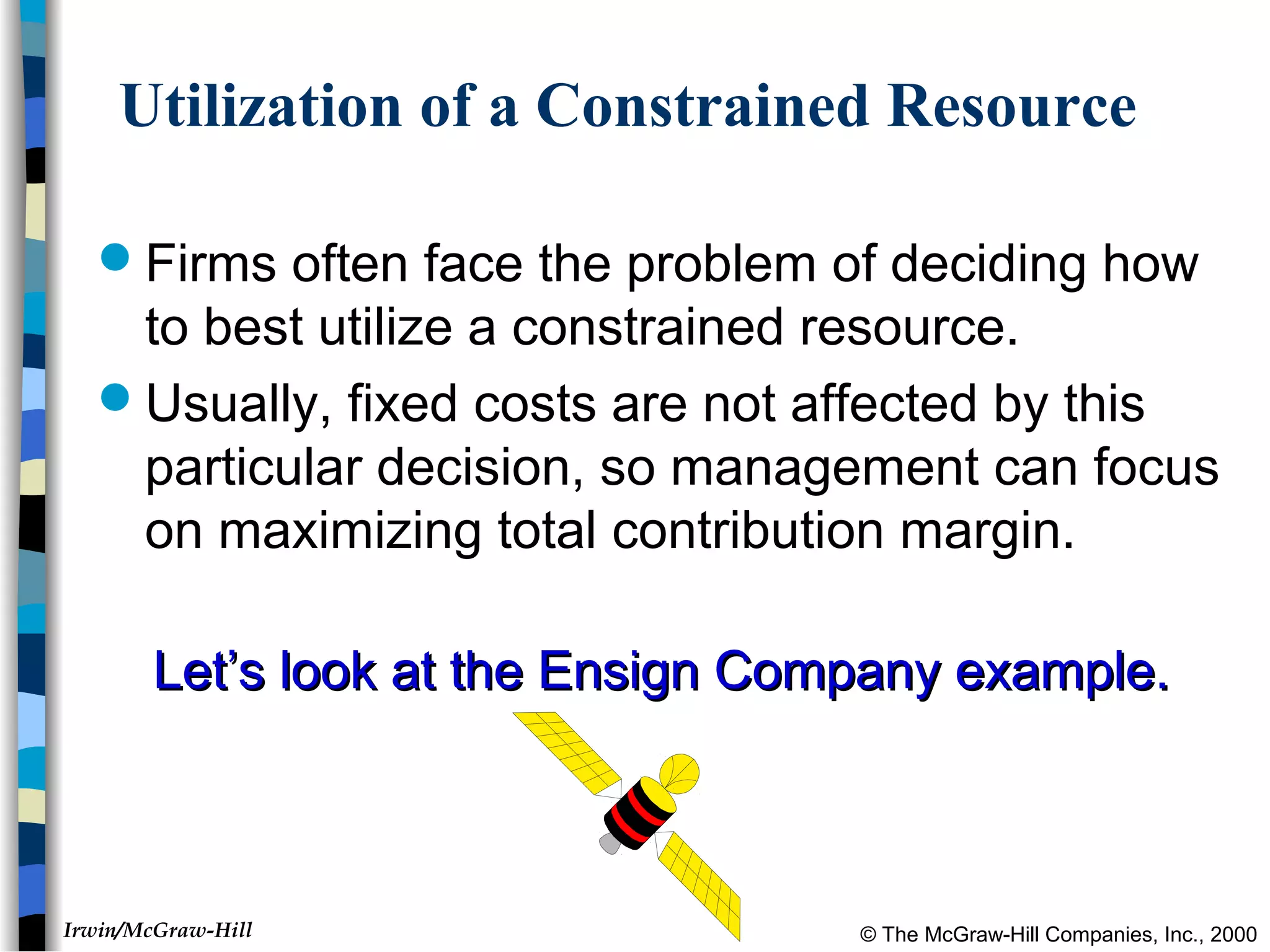 © The McGraw-Hill Companies, Inc., 2000Irwin/McGraw-Hill
Utilization of a Constrained Resource
Firms often face the problem of deciding how
to best utilize a constrained resource.
Usually, fixed costs are not affected by this
particular decision, so management can focus
on maximizing total contribution margin.
Let’s look at the Ensign Company example.Let’s look at the Ensign Company example.
 
