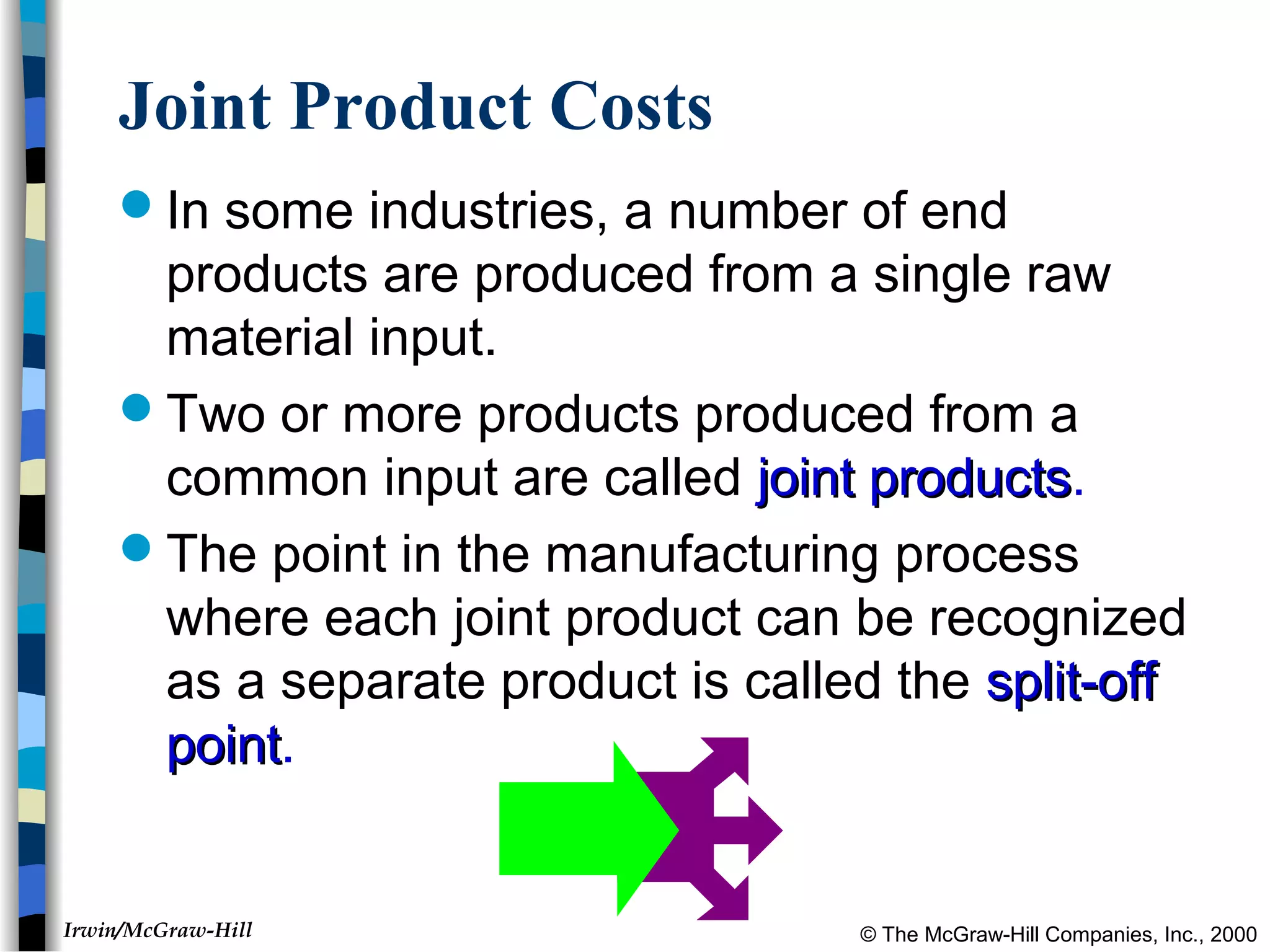 © The McGraw-Hill Companies, Inc., 2000Irwin/McGraw-Hill
Joint Product Costs
In some industries, a number of end
products are produced from a single raw
material input.
Two or more products produced from a
common input are called joint productsjoint products.
The point in the manufacturing process
where each joint product can be recognized
as a separate product is called the split-offsplit-off
pointpoint.
 