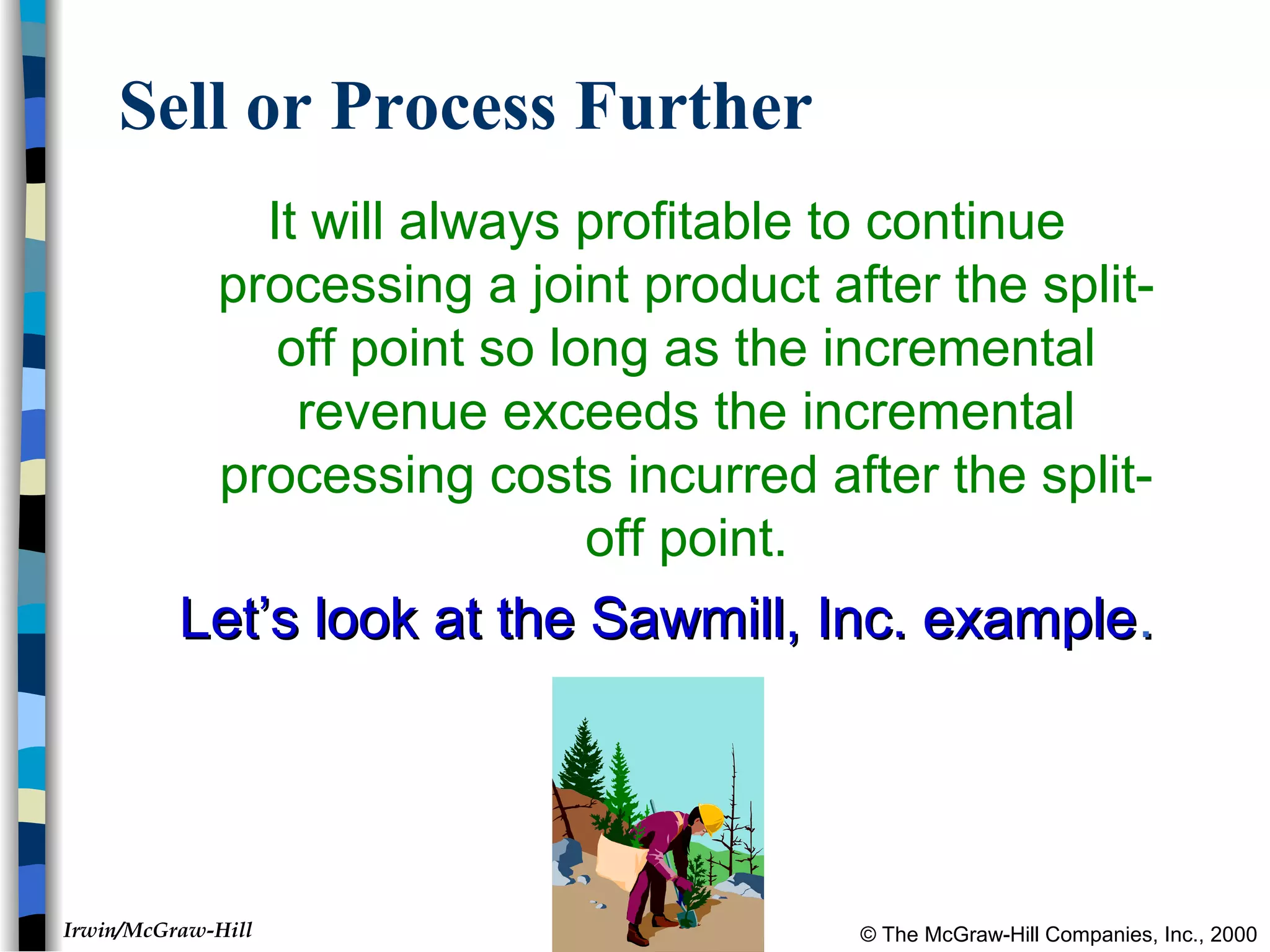 © The McGraw-Hill Companies, Inc., 2000Irwin/McGraw-Hill
Sell or Process Further
It will always profitable to continue
processing a joint product after the split-
off point so long as the incremental
revenue exceeds the incremental
processing costs incurred after the split-
off point.
Let’s look at the Sawmill, Inc. exampleLet’s look at the Sawmill, Inc. example..
 