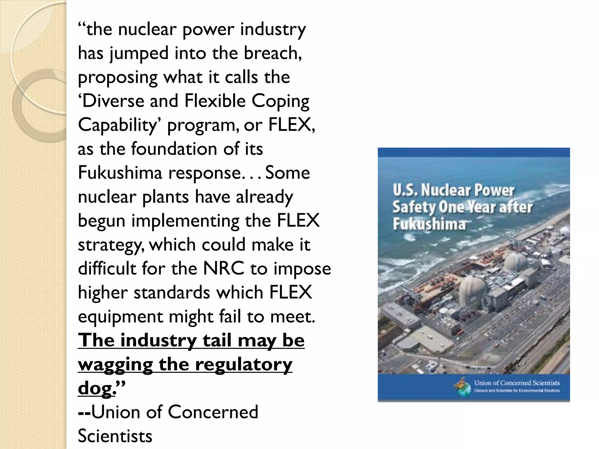 “the nuclear power industry
has jumped into the breach,
proposing what it calls the
‘Diverse and Flexible Coping
Capability’ program, or FLEX,
as the foundation of its
Fukushima response. . . Some
nuclear plants have already
begun implementing the FLEX
strategy, which could make it
difficult for the NRC to impose
higher standards which FLEX
equipment might fail to meet.
The industry tail may be
wagging the regulatory
dog.”
--Union of Concerned
Scientists
 