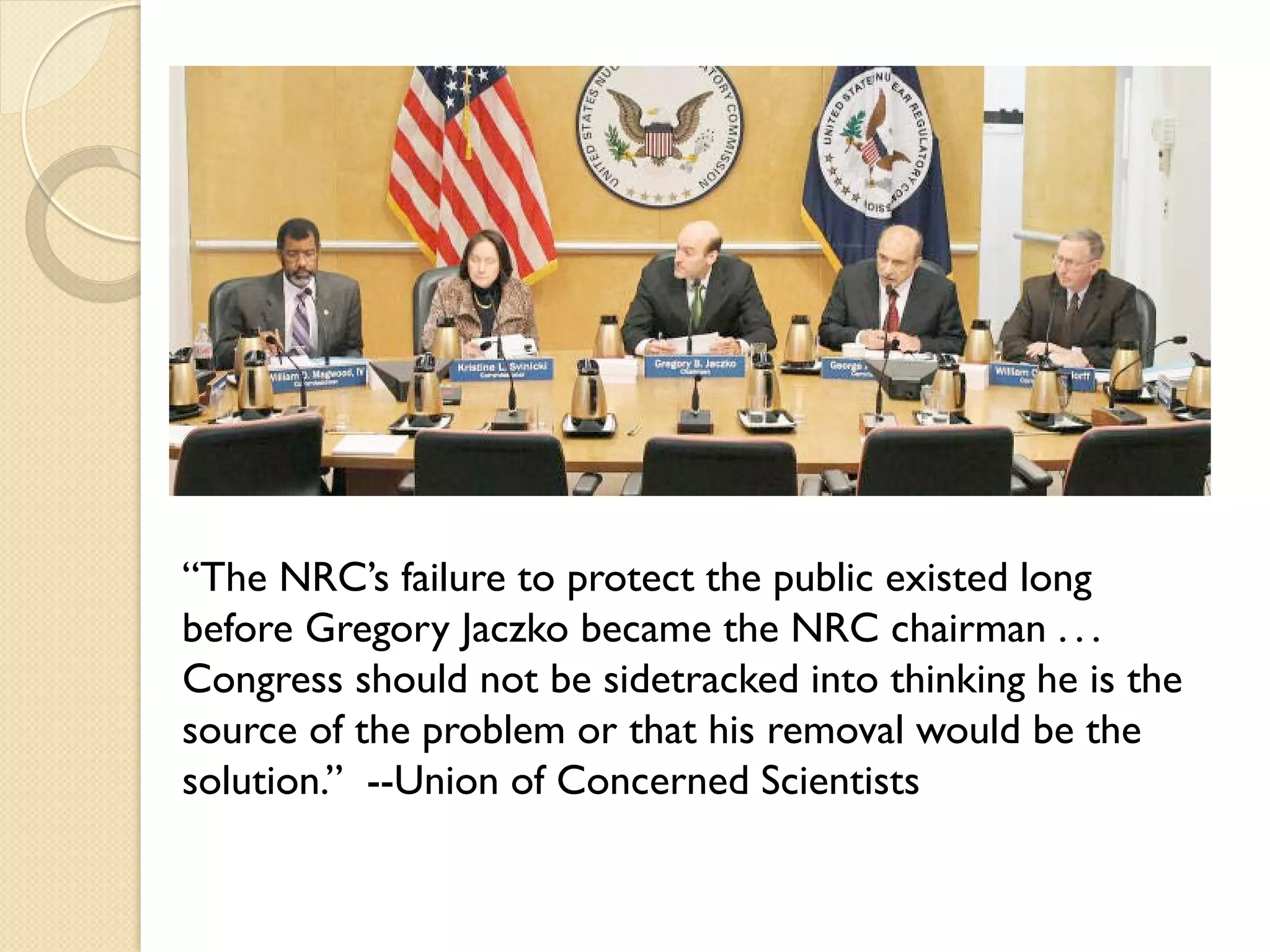 “The NRC’s failure to protect the public existed long
before Gregory Jaczko became the NRC chairman . . .
Congress should not be sidetracked into thinking he is the
source of the problem or that his removal would be the
solution.” --Union of Concerned Scientists
 