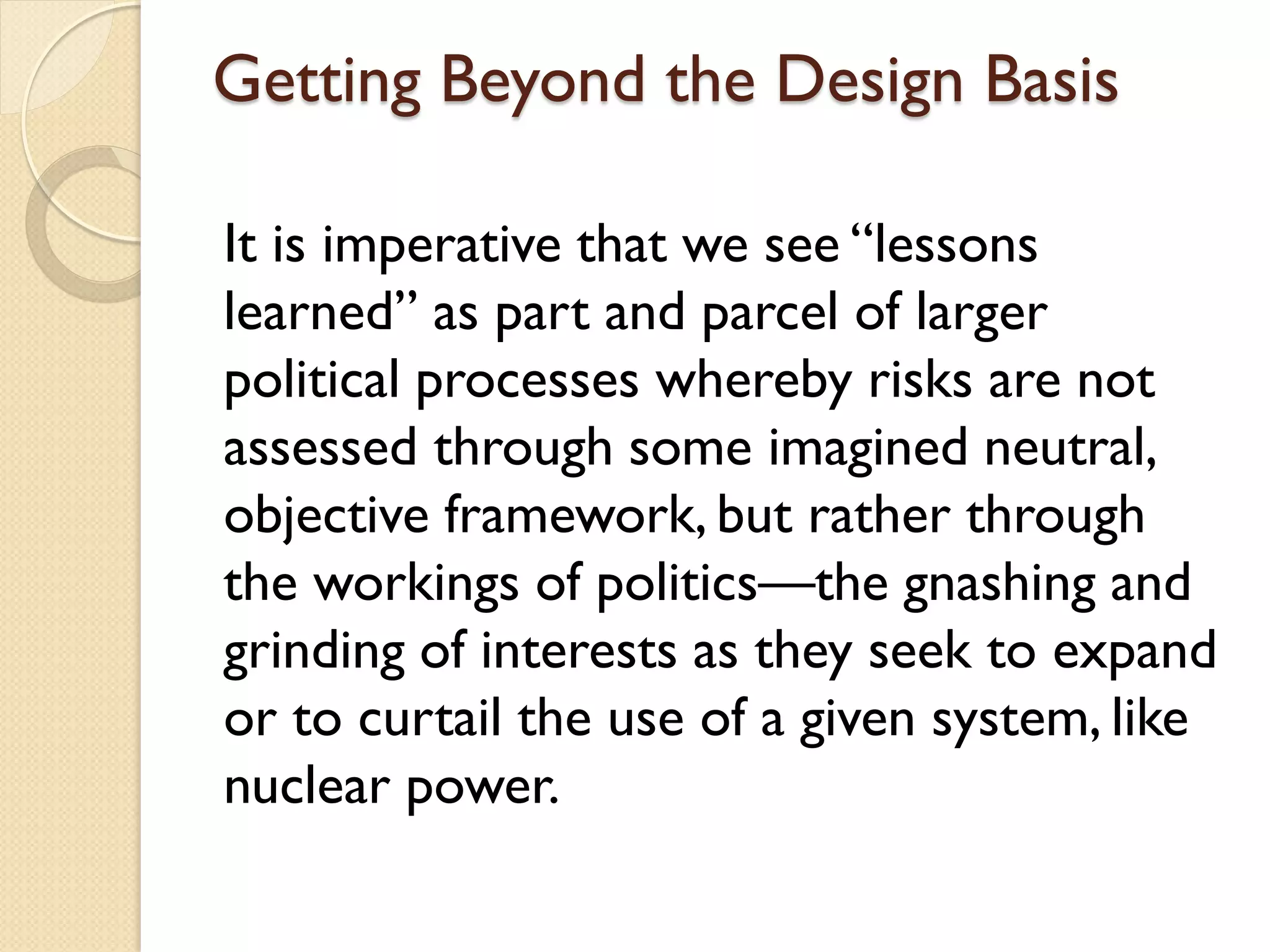 Getting Beyond the Design Basis
It is imperative that we see “lessons
learned” as part and parcel of larger
political processes whereby risks are not
assessed through some imagined neutral,
objective framework, but rather through
the workings of politics—the gnashing and
grinding of interests as they seek to expand
or to curtail the use of a given system, like
nuclear power.
 