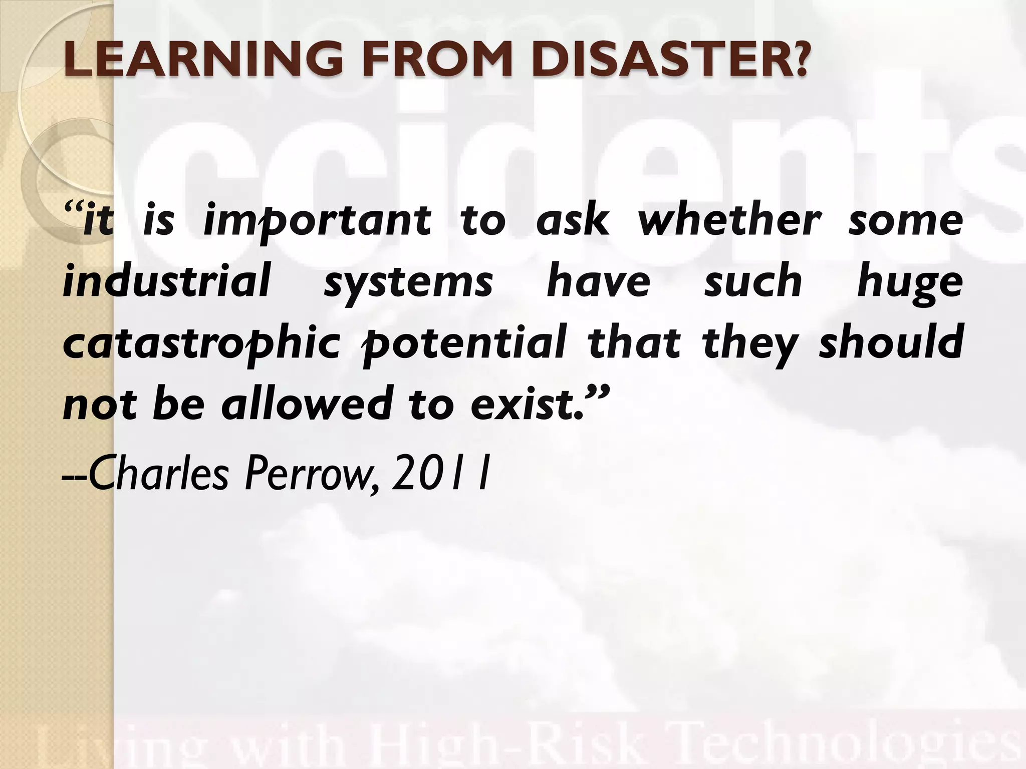 LEARNING FROM DISASTER?
“it is important to ask whether some
industrial systems have such huge
catastrophic potential that they should
not be allowed to exist.”
--Charles Perrow, 2011
 