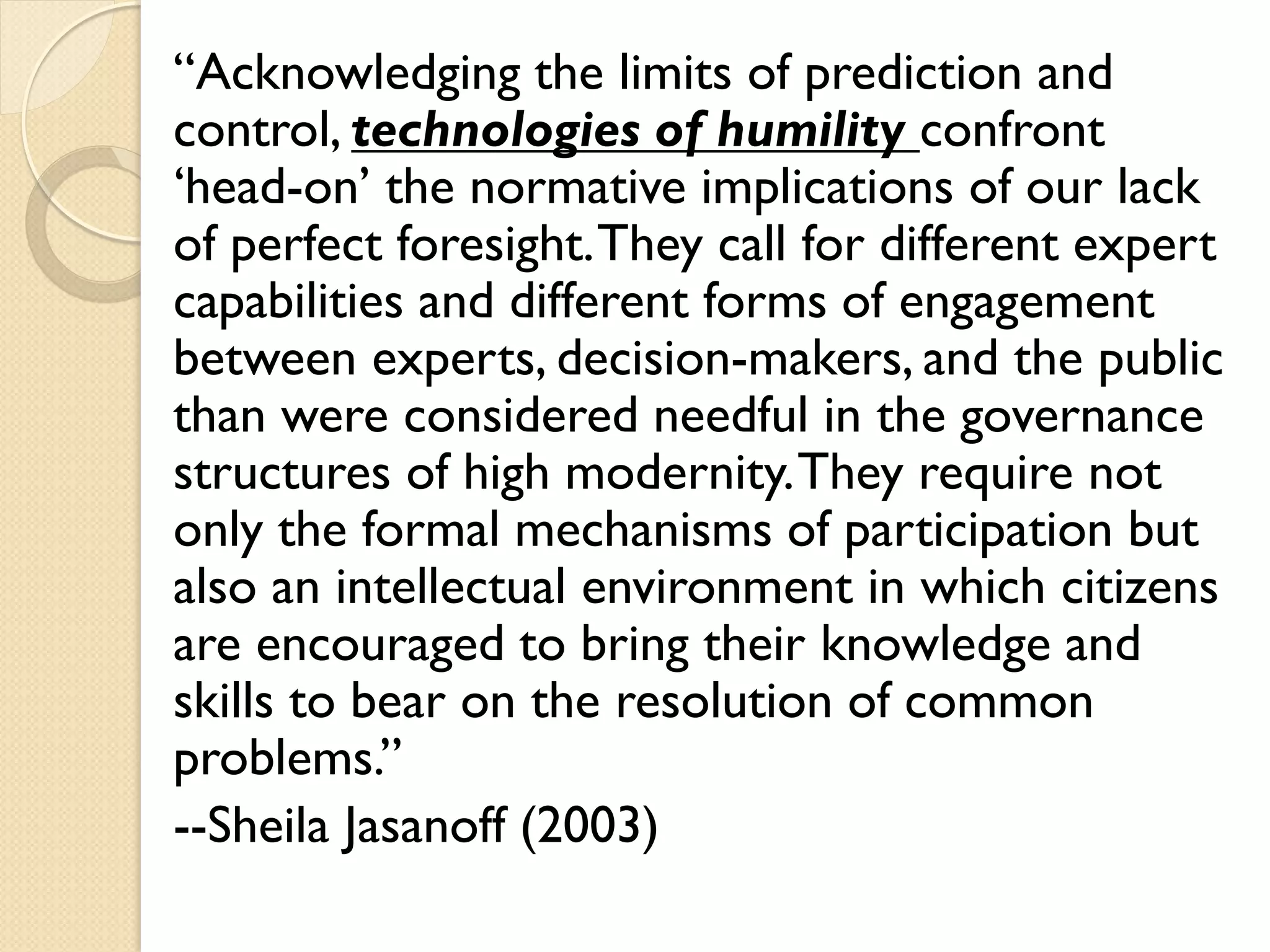“Acknowledging the limits of prediction and
control, technologies of humility confront
‘head-on’ the normative implications of our lack
of perfect foresight.They call for different expert
capabilities and different forms of engagement
between experts, decision-makers, and the public
than were considered needful in the governance
structures of high modernity.They require not
only the formal mechanisms of participation but
also an intellectual environment in which citizens
are encouraged to bring their knowledge and
skills to bear on the resolution of common
problems.”
--Sheila Jasanoff (2003)
 