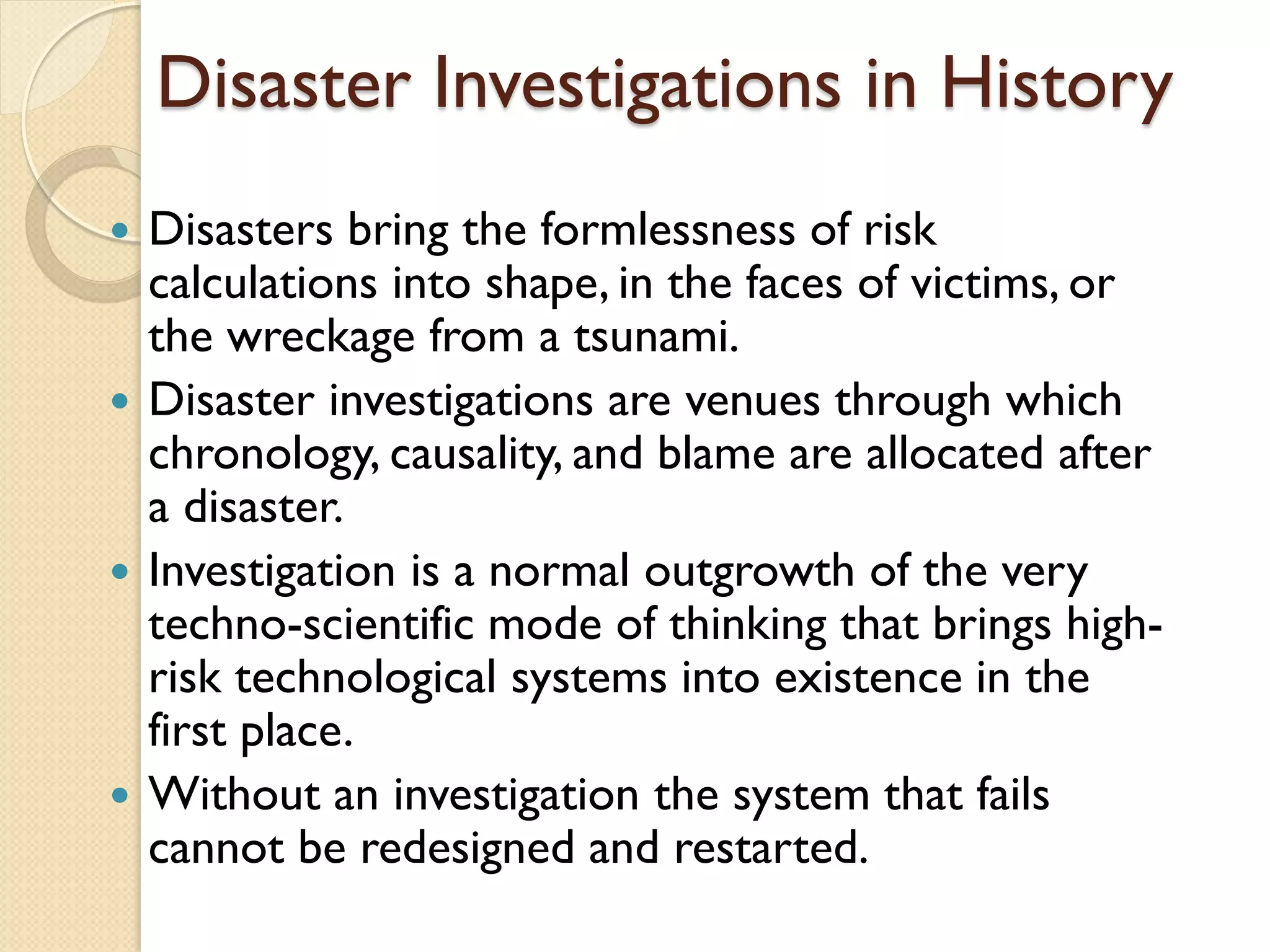 Disaster Investigations in History
 Disasters bring the formlessness of risk
calculations into shape, in the faces of victims, or
the wreckage from a tsunami.
 Disaster investigations are venues through which
chronology, causality, and blame are allocated after
a disaster.
 Investigation is a normal outgrowth of the very
techno-scientific mode of thinking that brings high-
risk technological systems into existence in the
first place.
 Without an investigation the system that fails
cannot be redesigned and restarted.
 