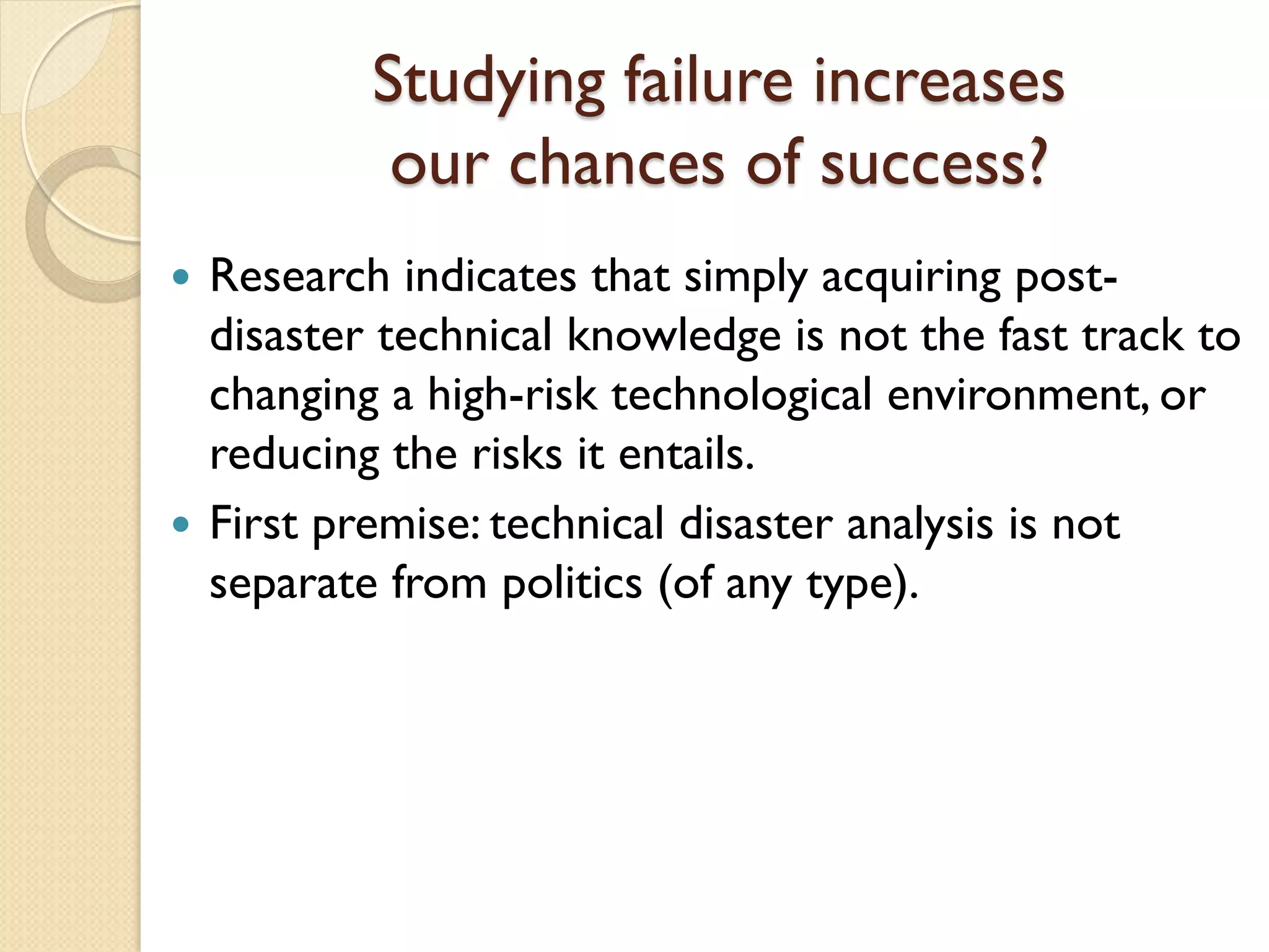 Studying failure increases
our chances of success?
 Research indicates that simply acquiring post-
disaster technical knowledge is not the fast track to
changing a high-risk technological environment, or
reducing the risks it entails.
 First premise: technical disaster analysis is not
separate from politics (of any type).
 