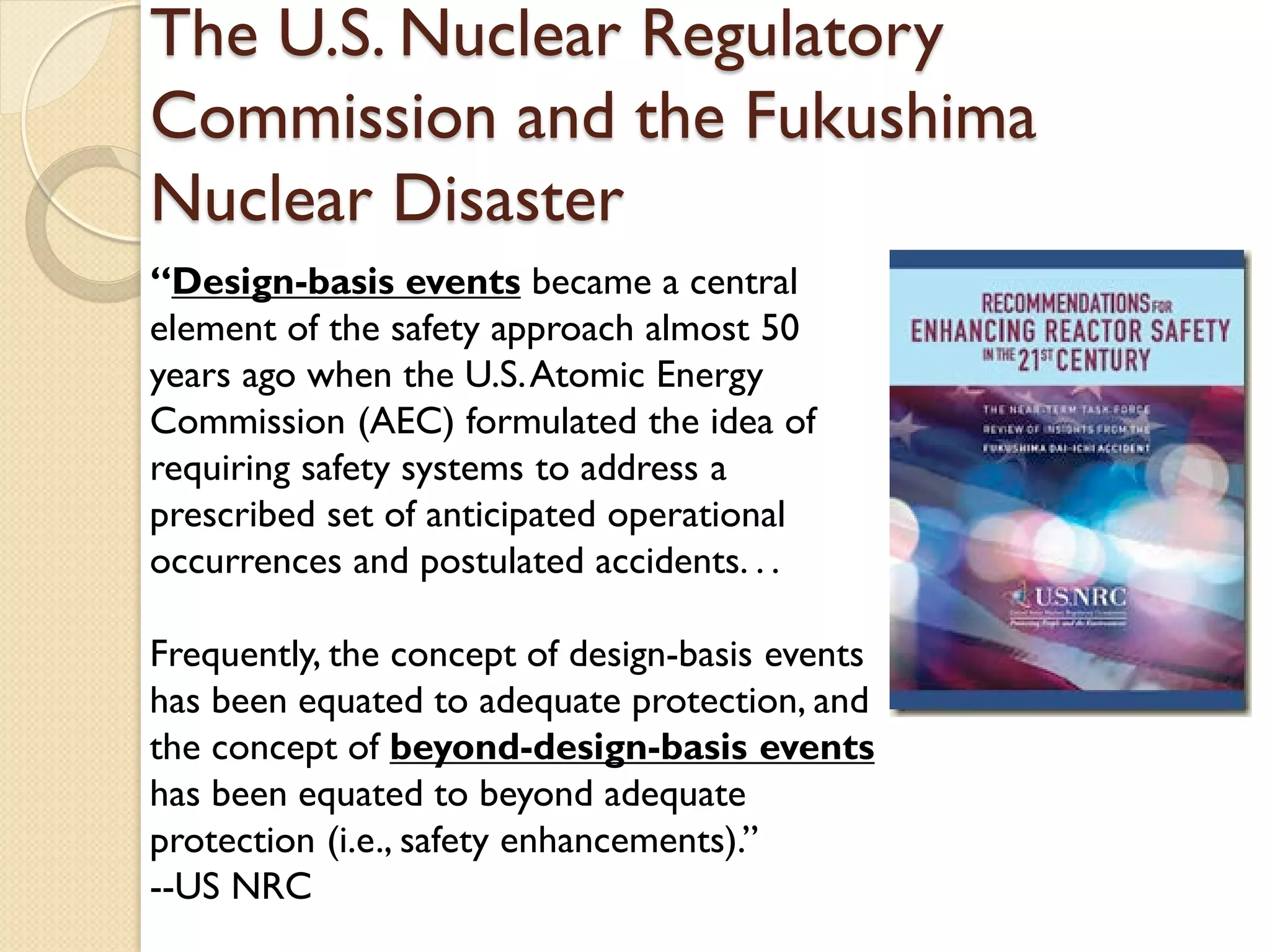 The U.S. Nuclear Regulatory
Commission and the Fukushima
Nuclear Disaster
“Design-basis events became a central
element of the safety approach almost 50
years ago when the U.S.Atomic Energy
Commission (AEC) formulated the idea of
requiring safety systems to address a
prescribed set of anticipated operational
occurrences and postulated accidents. . .
Frequently, the concept of design-basis events
has been equated to adequate protection, and
the concept of beyond-design-basis events
has been equated to beyond adequate
protection (i.e., safety enhancements).”
--US NRC
 