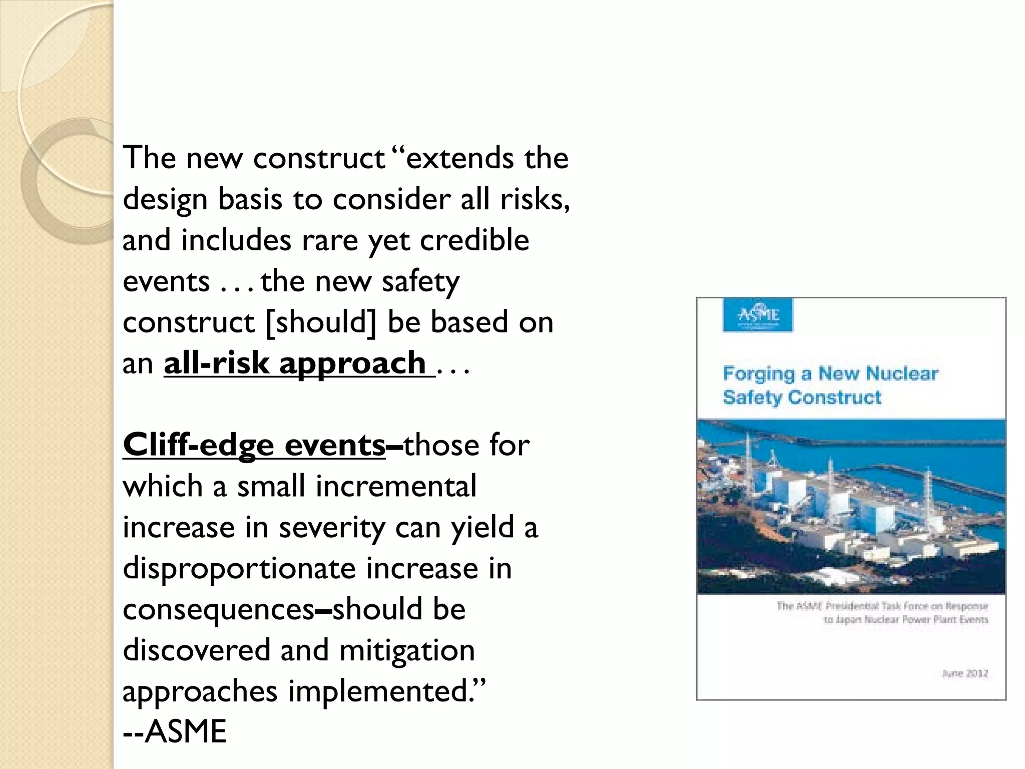 The new construct “extends the
design basis to consider all risks,
and includes rare yet credible
events . . . the new safety
construct [should] be based on
an all-risk approach . . .
Cliff-edge events–those for
which a small incremental
increase in severity can yield a
disproportionate increase in
consequences–should be
discovered and mitigation
approaches implemented.”
--ASME
 