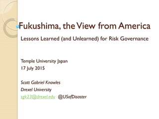 Fukushima, theView from America
Lessons Learned (and Unlearned) for Risk Governance
Temple University Japan
17 July 2015
Scott Gabriel Knowles
Drexel University
sgk23@drexel.edu @USofDisaster
 