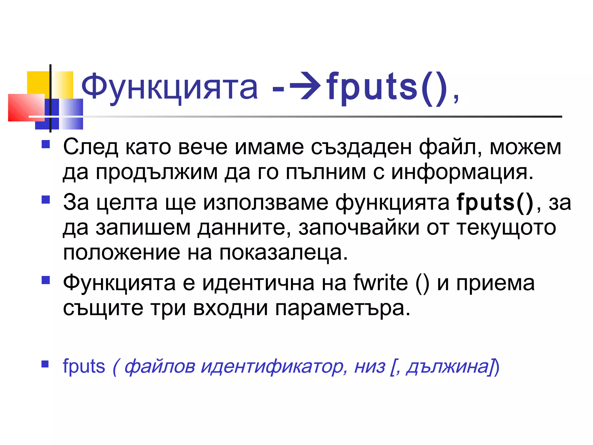 Функцията -fputs(), 
 След като вече имаме създаден файл, можем 
да продължим да го пълним с информация. 
 За целта ще използваме функцията fputs(), за 
да запишем данните, започвайки от текущото 
положение на показалеца. 
 Функцията е идентична на fwrite () и приема 
същите три входни параметъра. 
 fputs ( файлов идентификатор, низ [, дължина]) 
 