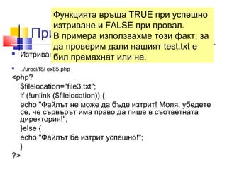 Функцията връща TRUE при успешно 
изтриване и FALSE при провал. 
В примера използвахме този факт, за 
да проверим дали нашият test.txt е 
бил премахнат или не. 
Пример-unlink () 
 Изтриването на примерния файл би изглеждало така: 
 ../uroci/t8/ ex85.php 
<php? 
$filelocation="file3.txt"; 
if (!unlink ($filelocation)) { 
echo "Файлът не може да бъде изтрит! Моля, убедете 
се, че сървърът има право да пише в съответната 
директория!"; 
}else { 
echo "Файлът бе изтрит успешно!"; 
} 
?> 
 
