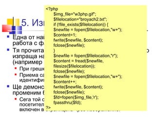 <?php 
$img_file="w3php.gif"; 
$filelocation="broyach2.txt"; 
if (!file_exists($filelocation)) { 
$newfile = fopen($filelocation,"w+"); 
$content=1; 
fwrite($newfile, $content); 
fclose($newfile); 
} 
$newfile = fopen($filelocation,"r"); 
$content = fread($newfile, 
filesize($filelocation)); 
fclose($newfile); 
$newfile = fopen($filelocation,"w+"); 
$content++; 
fwrite($newfile, $content); 
fclose($newfile); 
$fd=fopen($img_file,'r'); 
fpassthru($fd); 
5. Изпращане на файл 
 Една от най-често употребяваните функции за 
работа с файлове в PHP е fpassthru (). 
 Тя прочита съдържанието на отворен файл и го 
изпраща направо към изхода на приложението 
(например към браузъра). 
 При грешка връща FALSE. 
 Приема само един аргумент - файловият 
идентификатор, върнат от fopen(). 
 Ще демонстрираме действието й, като 
променим брояча от горния пример. 
 Сега той само ще записва, но няма да показва на 
посетителите броя на посещенията. А ще бъде 
включен в страницата ?> 
чрез изображение. 
 