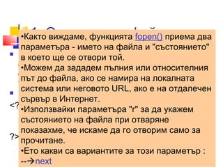 1. Отваряне на файл 
•Както виждаме, функцията fopen() приема два 
параметъра - името на файла и "състоянието" 
в което ще се отвори той. 
•Можем да зададем пълния или относителния 
път до файла, ако се намира на локалната 
система или неговото URL, ако е на отдалечен 
сървър в Интернет. 
•Използвайки параметъра "r" за да укажем 
състоянието на файла при отваряне 
показахме, че искаме да го отворим само за 
прочитане. 
•Ето какви са вариантите за този параметър : 
--next 
 Преди да направим каквото и да било със 
съдържанието на един файл, трябва да го 
отворим. Можем да направим това с функцията 
fopen(); 
 ../uroci/t8/ ex81.php 
<?php 
$filename ='file1.txt'; 
$fp=fopen($filename,"rb") or exit("Unable to open file!"); 
?> 
 