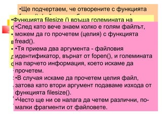 •Ще подчертаем, че отворените с функцията 
fopen() файлове трябва да се затварят! 
•За целта се използва функцията fclose (), която 
приема като параметър идентификатора на 
файла, който искаме да затворим. 
•Функцията файла 2. filesize () връща големината в Прочитане байтове. 
на файла 
на 
•Ако по някаква причина не успее да се изпълни, 
връща FALSE. 
•Файлът, чиято големина ни интересува, трябва 
да се намира във файловата система, защото 
функцията не работи с URL. 
•След като вече знаем колко е голям файлът, 
можем да го прочетем (целия) с функцията 
fread(). 
•Тя приема два аргумента - файловия 
идентификатор, върнат от fopen(), и големината 
на парчето информация, което искаме да 
прочетем. 
•В случая искаме да прочетем целия файл, 
затова като втори аргумент подаваме изхода от 
функцията filesize(). 
•Често ще ни се налага да четем различни, по- 
малки фрагменти от файловете. 
<?php 
$filename = 'file1.txt'; 
$fp = fopen($filename, "r"); 
$string = fread($fp,filesize($filename)); 
fclose($fp); 
echo $string; 
?> 
 