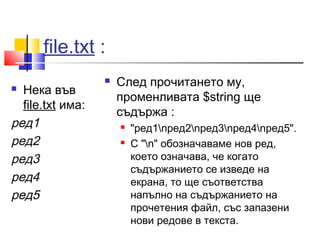 file.txt : 
 Нека във 
file.txt има: 
ред1 
ред2 
ред3 
ред4 
ред5 
 След прочитането му, 
променливата $string ще 
съдържа : 
 "ред1nред2nред3nред4nред5". 
 С "n" обозначаваме нов ред, 
което означава, че когато 
съдържанието се изведе на 
екрана, то ще съответства 
напълно на съдържанието на 
прочетения файл, със запазени 
нови редове в текста. 
 
