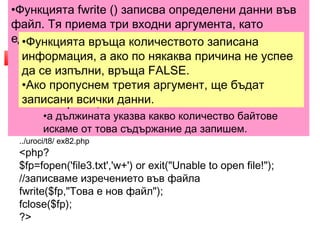 •Функцията fwrite () записва определени данни във 
файл. Тя приема три входни аргумента, като 
единият не е задължителен. 
3. Добавяне на съдържание 
във файл 
•Функцията връща количеството записана 
информация, •fwrite ( файлов а идентификатор, ако по някаква низ причина [, дължина]) 
не успее 
да се изпълни, връща FALSE. 
•Ако пропуснем третия аргумент, ще бъдат 
записани всички данни. 
•Файловият идентификатор се получава чрез ф 
ункцията fopen (), 
•низът е съдържанието, което искаме да запишем 
във файла, 
•а дължината указва какво количество байтове 
искаме от това съдържание да запишем. 
 PHP ни предоставя няколко възможности за добавяне 
на съдържание във файл, в зависимост от конкретната 
необходимост. 
 Нека първо е създаден файл, който да съдържа 
изречението "Това е нов файл". 
../uroci/t8/ ex82.php 
<php? 
$fp=fopen('file3.txt','w+') or exit("Unable to open file!"); 
//записваме изречението във файла 
fwrite($fp,"Това е нов файл"); 
fclose($fp); 
?> 
 
