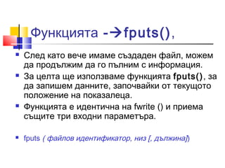 Функцията -fputs(), 
 След като вече имаме създаден файл, можем 
да продължим да го пълним с информация. 
 За целта ще използваме функцията fputs(), за 
да запишем данните, започвайки от текущото 
положение на показалеца. 
 Функцията е идентична на fwrite () и приема 
същите три входни параметъра. 
 fputs ( файлов идентификатор, низ [, дължина]) 
 
