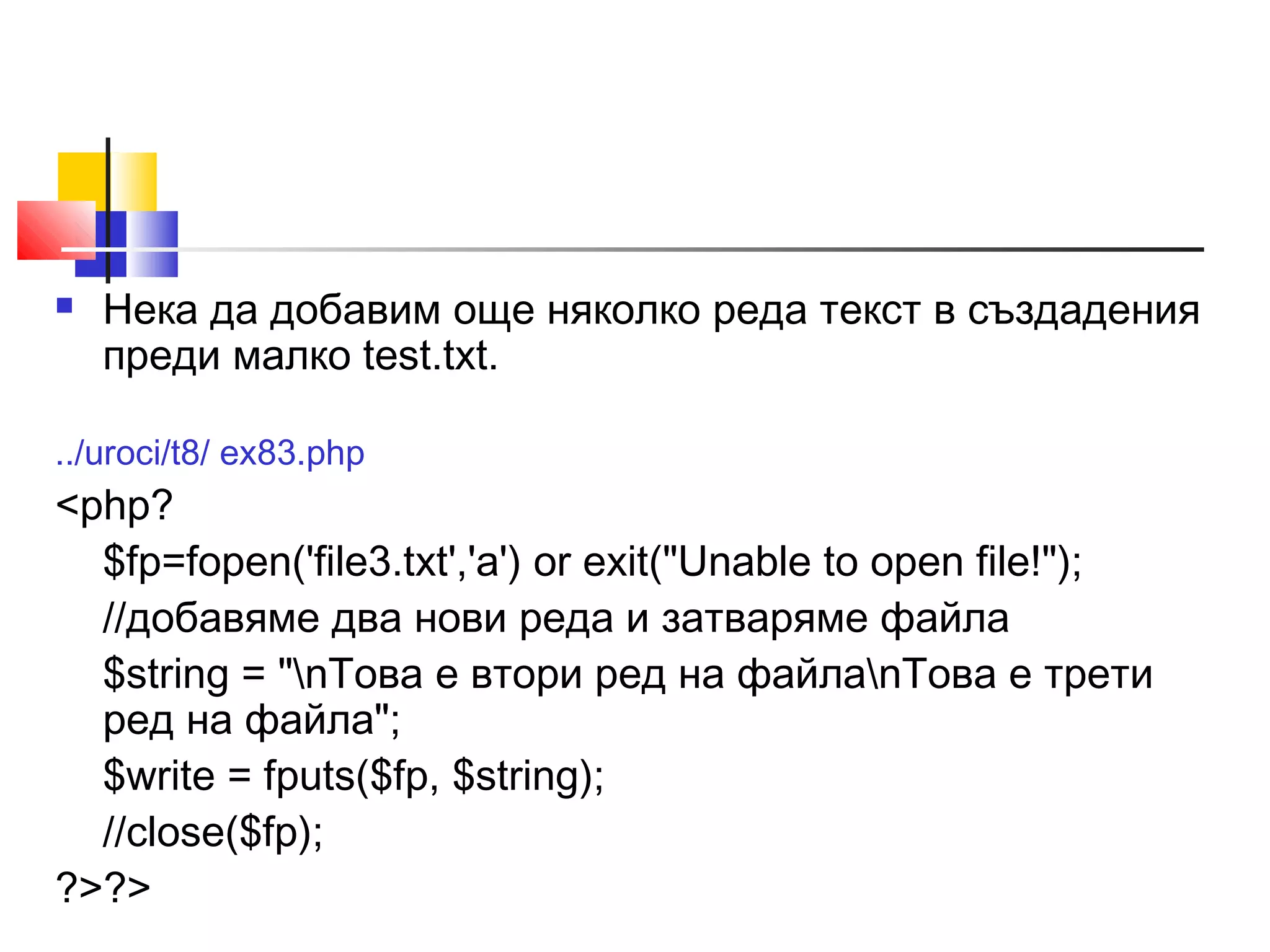  Нека да добавим още няколко реда текст в създадения 
преди малко test.txt. 
../uroci/t8/ ex83.php 
<php? 
$fp=fopen('file3.txt','a') or exit("Unable to open file!"); 
//добавяме два нови реда и затваряме файла 
$string = "nТова е втори ред на файлаnТова е трети 
ред на файла"; 
$write = fputs($fp, $string); 
//close($fp); 
?>?> 
 