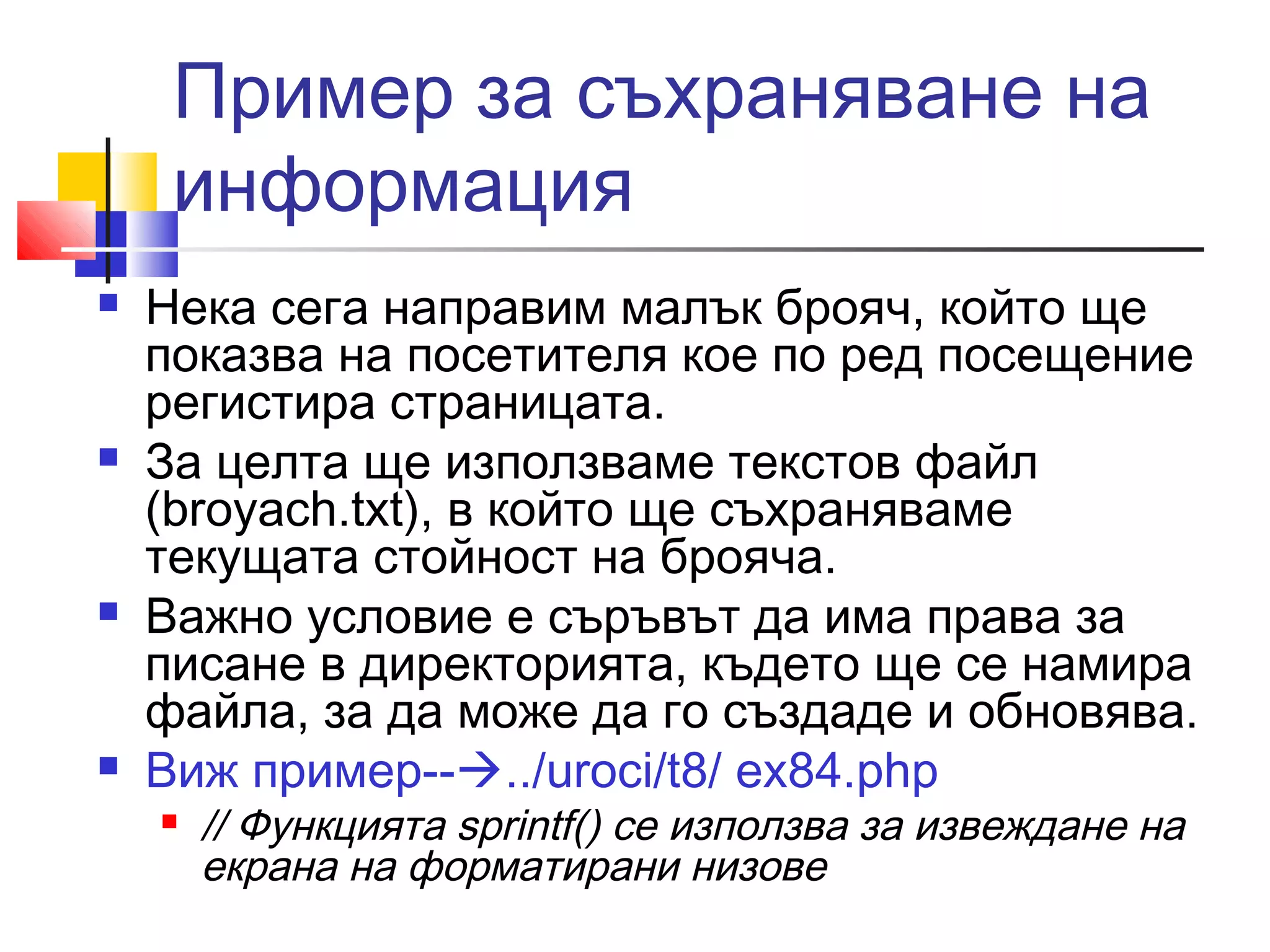 Пример за съхраняване на 
информация 
 Нека сега направим малък брояч, който ще 
показва на посетителя кое по ред посещение 
регистира страницата. 
 За целта ще използваме текстов файл 
(broyach.txt), в който ще съхраняваме 
текущата стойност на брояча. 
 Важно условие е съръвът да има права за 
писане в директорията, където ще се намира 
файла, за да може да го създаде и обновява. 
 Виж пример--../uroci/t8/ ex84.php 
 // Функцията sprintf() се използва за извеждане на 
екрана на форматирани низове 
 