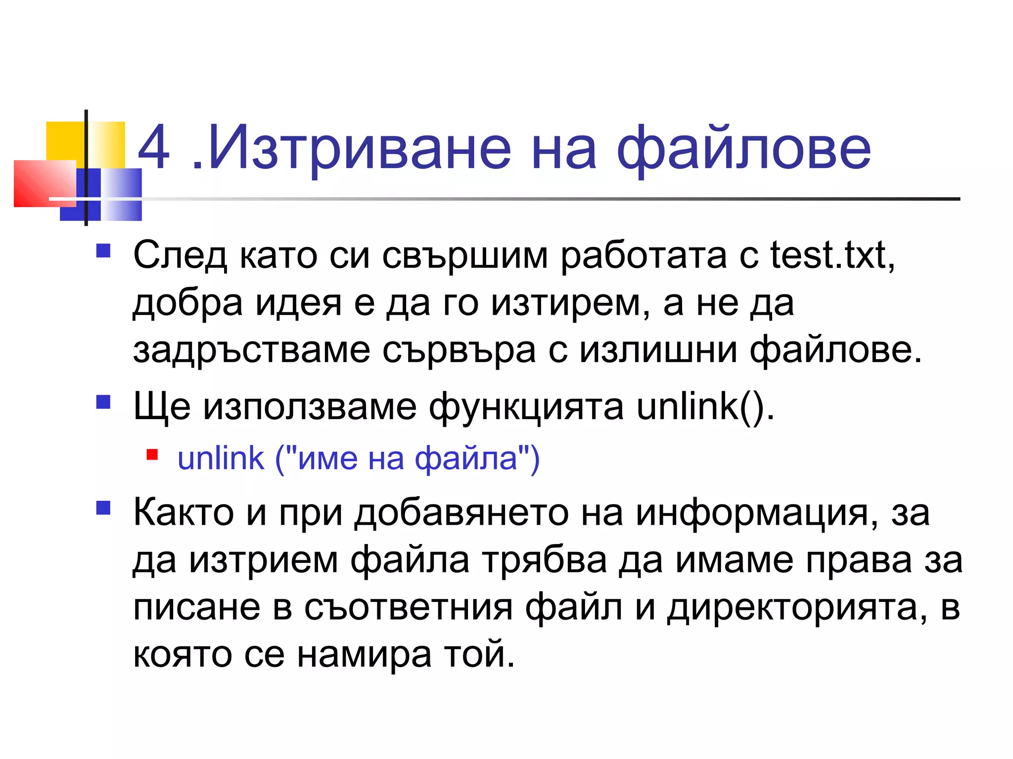 4 .Изтриване на файлове 
 След като си свършим работата с test.txt, 
добра идея е да го изтирем, а не да 
задръстваме сървъра с излишни файлове. 
 Ще използваме функцията unlink(). 
 unlink ("име на файла") 
 Както и при добавянето на информация, за 
да изтрием файла трябва да имаме права за 
писане в съответния файл и директорията, в 
която се намира той. 
 
